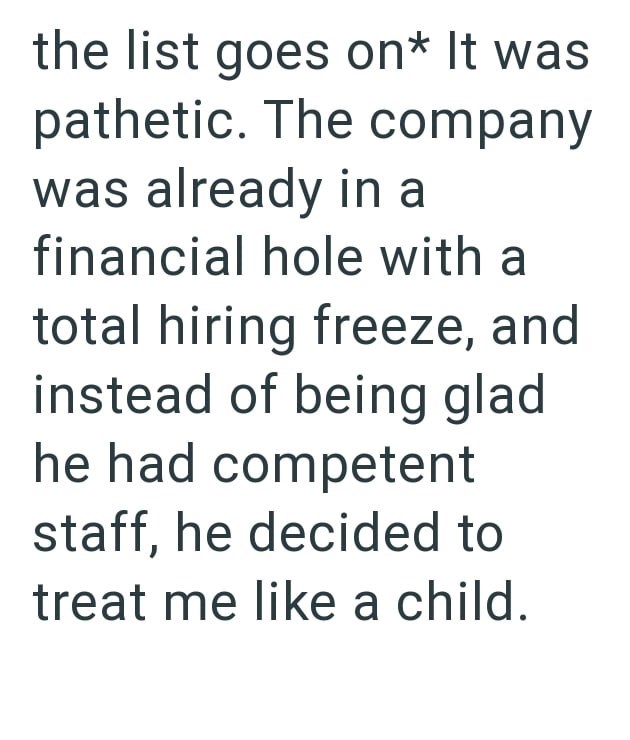 the list goes on* It was pathetic. The company was already in a financial hole with a total hiring freeze, and instead of being glad he had competent staff, he decided to treat me like a child.