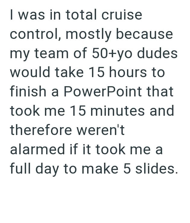 I was in total cruise control, mostly because my team of 50+yo dudes would take 15 hours to finish a PowerPoint that took me 15 minutes and therefore weren't alarmed if it took me a full day to make 5 slides.