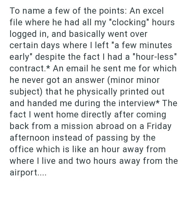 To name a few of the points: An excel file where he had all my "clocking" hours logged in, and basically went over certain days where I left "a few minutes early" despite the fact I had a "hour-less" contract.* An email he sent me for which he never got an answer (minor minor subject) that he physically printed out and handed me during the interview* The fact I went home directly after coming back from a mission abroad on a Friday afternoon instead of passing by the office which is like an hour