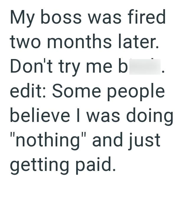 My boss was fired two months later. Don't try me b edit: Some people believe I was doing "nothing" and just getting paid.