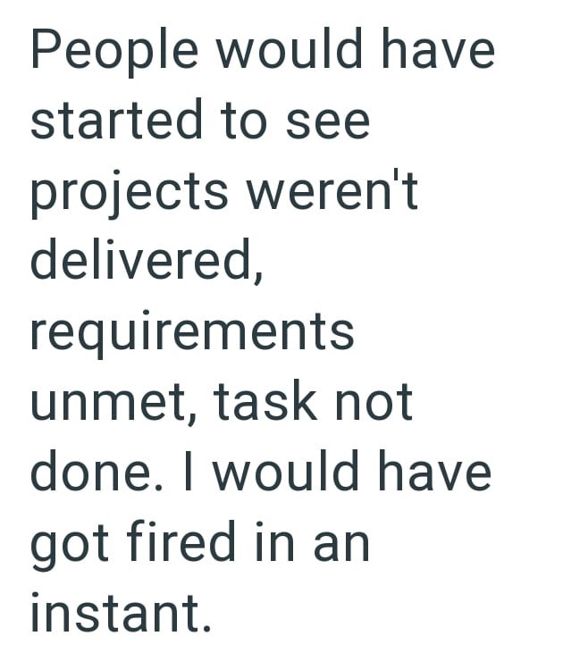 People would have started to see projects weren't delivered, requirements unmet, task not done. I would have got fired in an instant.