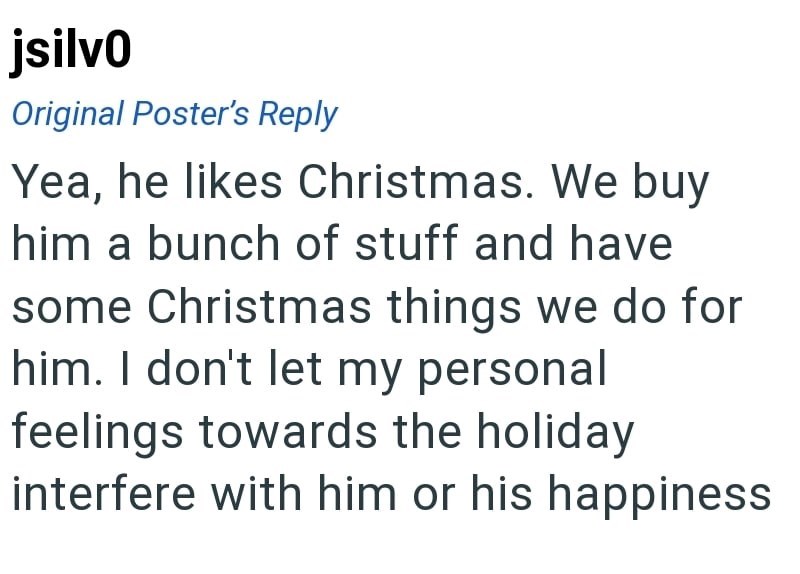 jsilvo Original Poster's Reply Yea, he likes Christmas. We buy him a bunch of stuff and have some Christmas things we do for him. I don't let my personal feelings towards the holiday interfere with him or his happiness
