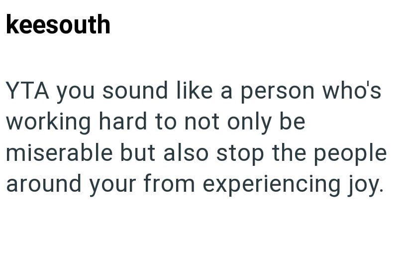 keesouth YTA you sound like a person who's working hard to not only be miserable but also stop the people around your from experiencing joy.