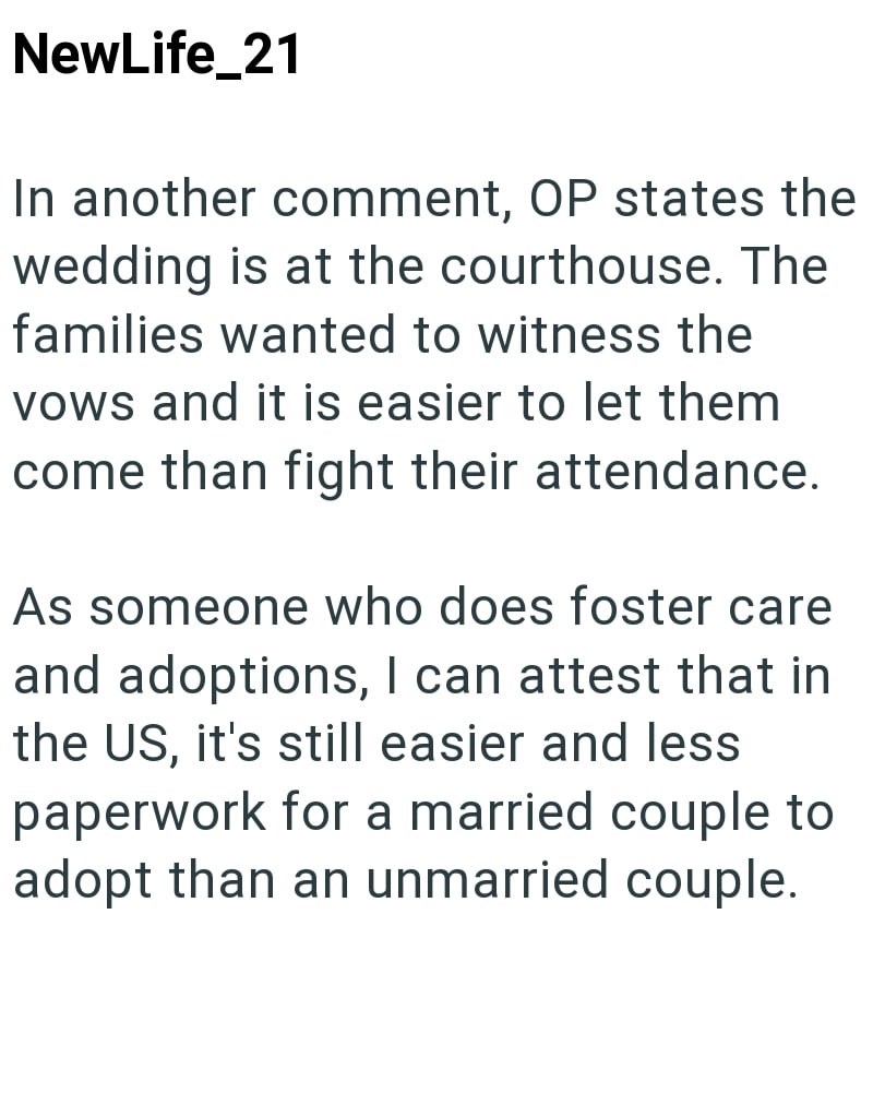 NewLife_21 In another comment, OP states the wedding is at the courthouse. The families wanted to witness the vows and it is easier to let them come than fight their attendance. As someone who does foster care and adoptions, I can attest that in the US, it's still easier and less paperwork for a married couple to adopt than an unmarried couple.