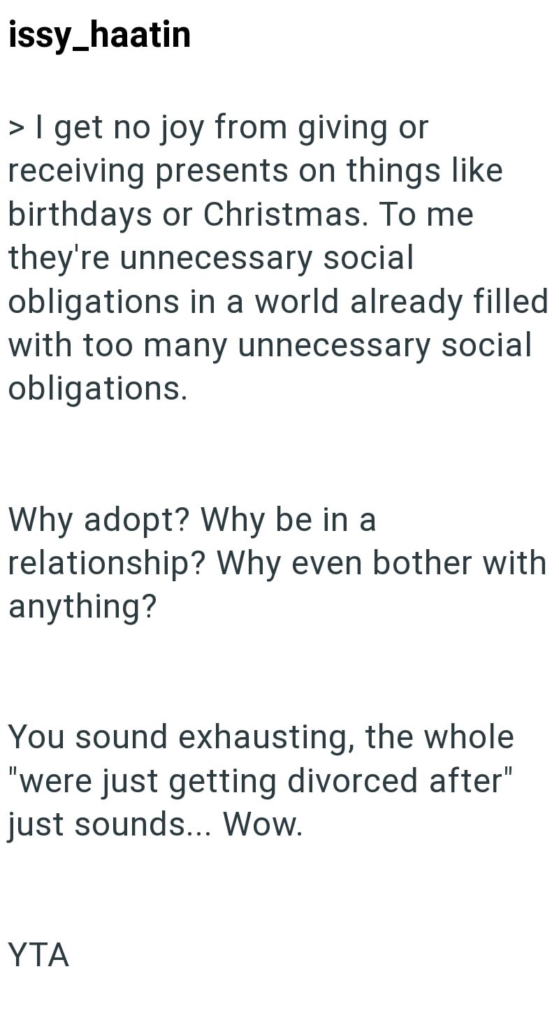 issy_haatin > I get no joy from giving or receiving presents on things like birthdays or Christmas. To me they're unnecessary social obligations in a world already filled with too many unnecessary social obligations. Why adopt? Why be in a relationship? Why even bother with anything? You sound exhausting, the whole "were just getting divorced after" just sounds... Wow. YTA