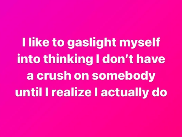 I like to gaslight myself into thinking I don't have a crush on somebody until I realize I actually do