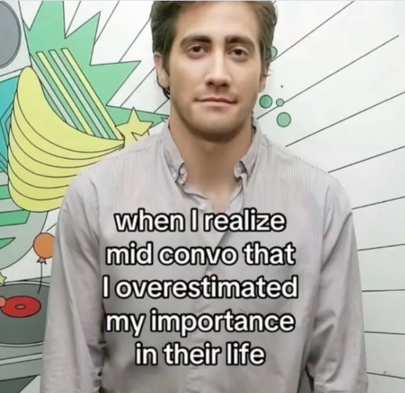when I realize mid convo that I overestimated my importance in their life