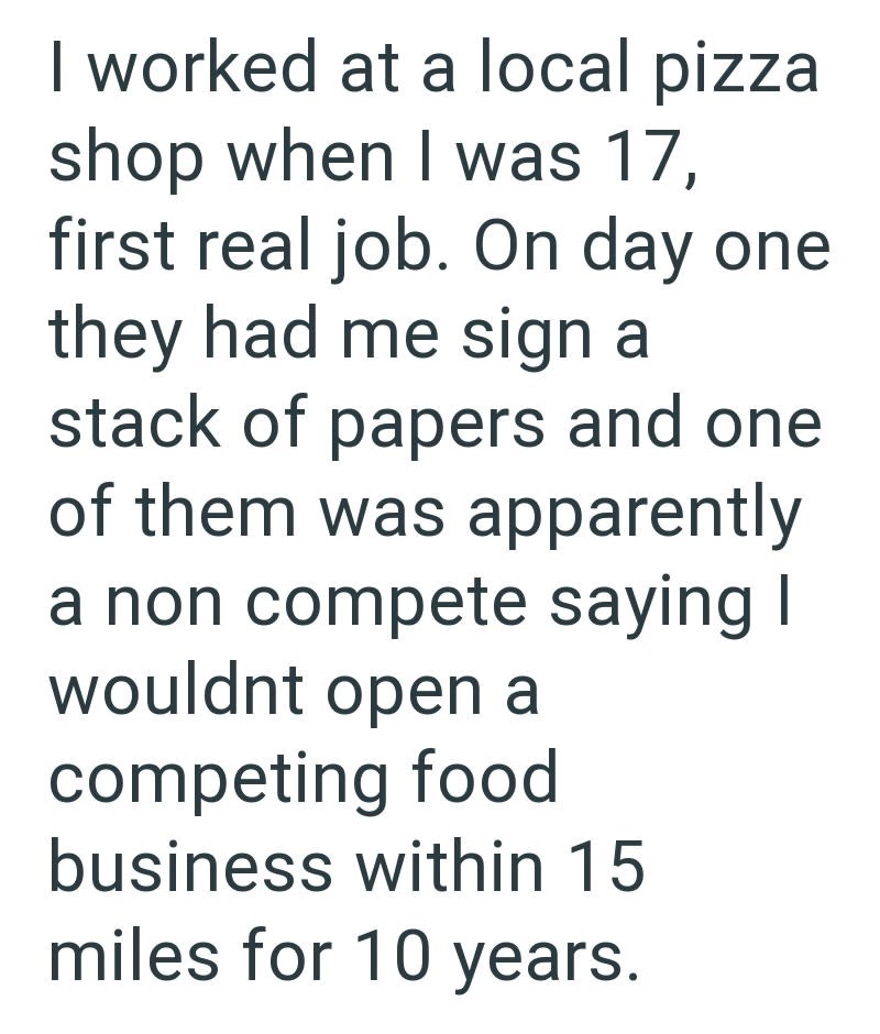 I worked at a local pizza shop when I was 17, first real job. On day one they had me sign a stack of papers and one of them was apparently a non compete saying I wouldnt open a competing food business within 15 miles for 10 years.