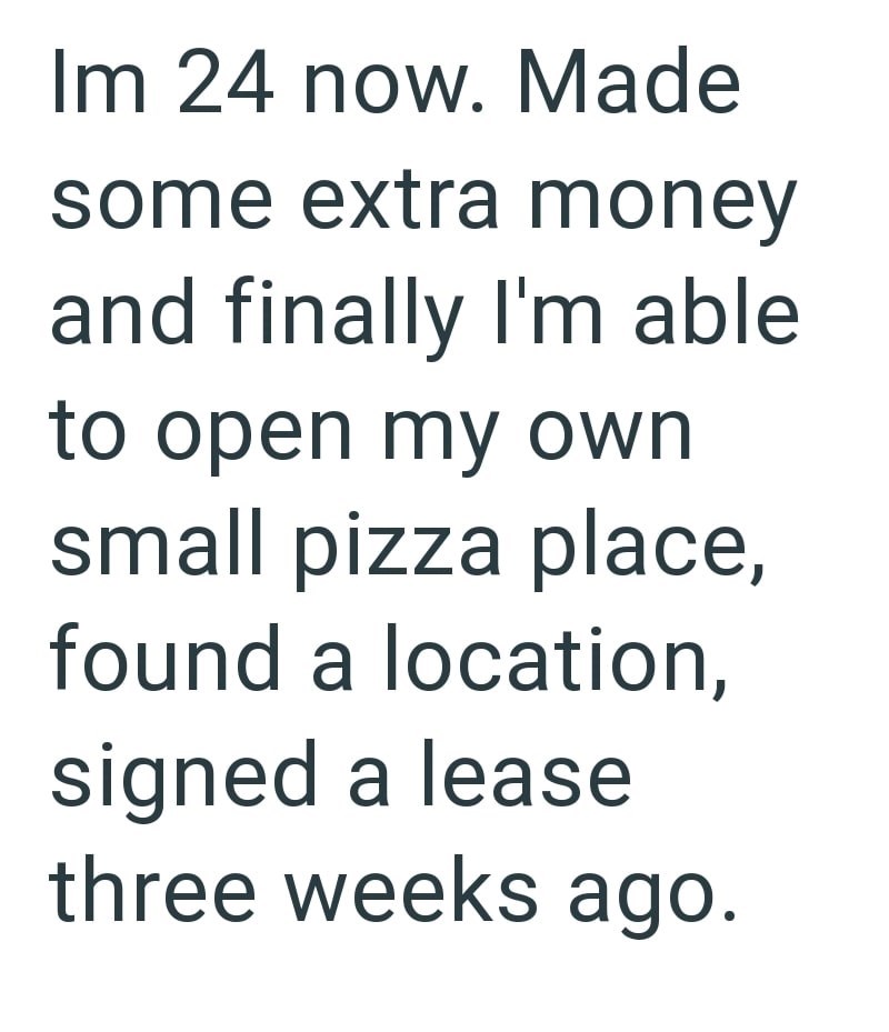 Im 24 now. Made some extra money and finally I'm able to open my own small pizza place, found a location, signed a lease three weeks ago.