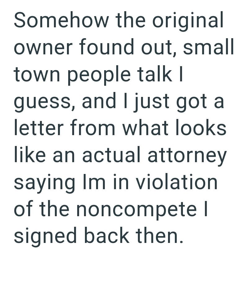 Somehow the original owner found out, small town people talk I guess, and I just got a letter from what looks like an actual attorney saying Im in violation of the noncompete I signed back then.