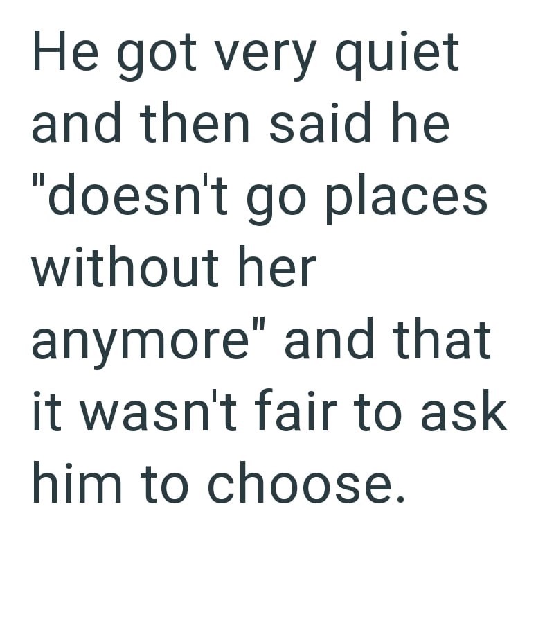 He got very quiet and then said he "doesn't go places without her anymore" and that it wasn't fair to ask him to choose.