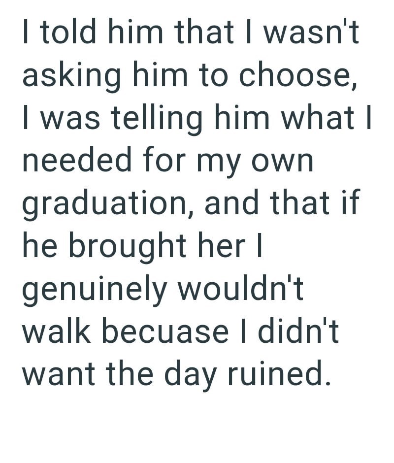 I told him that I wasn't asking him to choose, I was telling him what I needed for my own graduation, and that if he brought her I genuinely wouldn't walk becuase I didn't want the day ruined.