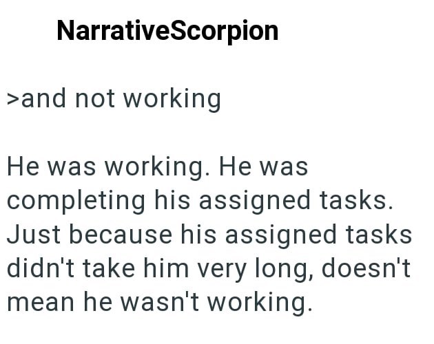 NarrativeScorpion >and not working He was working. He was completing his assigned tasks. Just because his assigned tasks didn't take him very long, doesn't mean he wasn't working.