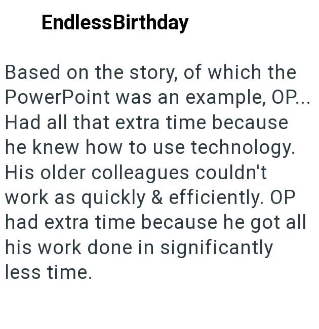 Endless Birthday Based on the story, of which the PowerPoint was an example, OP... Had all that extra time because he knew how to use technology. His older colleagues couldn't work as quickly & efficiently. OP had extra time because he got all his work done in significantly less time.