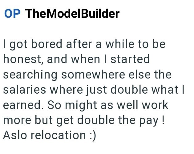 OP TheModelBuilder I got bored after a while to be honest, and when I started searching somewhere else the salaries where just double what I earned. So might as well work more but get double the pay! Aslo relocation :)