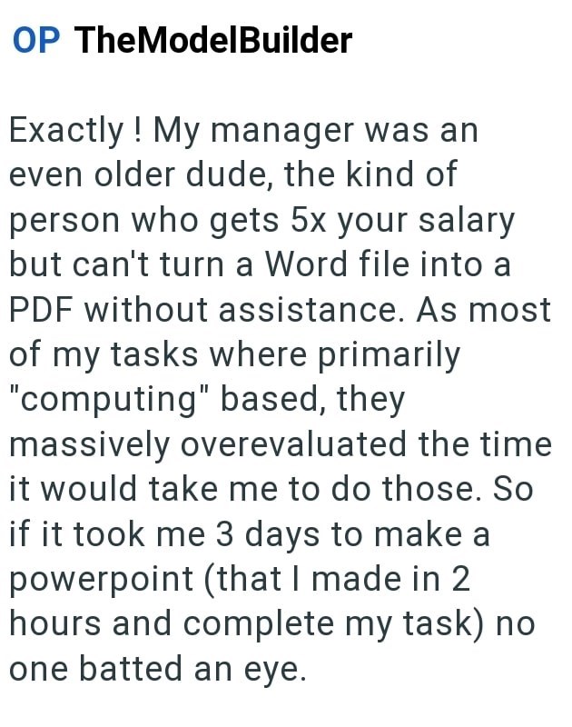 OP TheModelBuilder Exactly! My manager was an even older dude, the kind of person who gets 5x your salary but can't turn a Word file into a PDF without assistance. As most of my tasks where primarily "computing" based, they massively overevaluated the time it would take me to do those. So if it took me 3 days to make a powerpoint (that I made in 2 hours and complete my task) no one batted an eye.