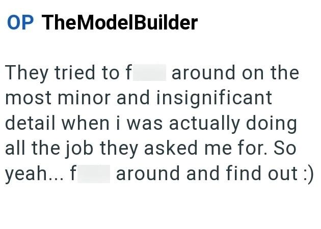 OP TheModelBuilder They tried to fuck around on the most minor and insignificant detail when i was actually doing all the job they asked me for. So yeah... fuck around and find out :)