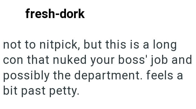 fresh-dork not to nitpick, but this is a long con that nuked your boss' job and possibly the department. feels a bit past petty.