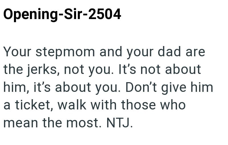 Opening-Sir-2504 Your stepmom and your dad are the jerks, not you. It's not about him, it's about you. Don't give him a ticket, walk with those who mean the most. NTJ.