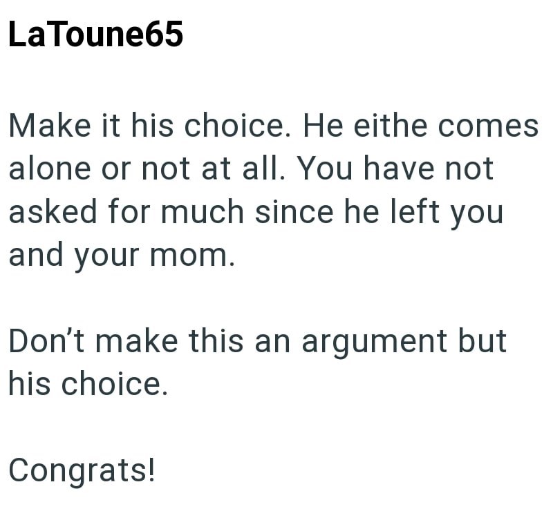 LaToune65 Make it his choice. He eithe comes alone or not at all. You have not asked for much since he left you and your mom. Don't make this an argument but his choice. Congrats!