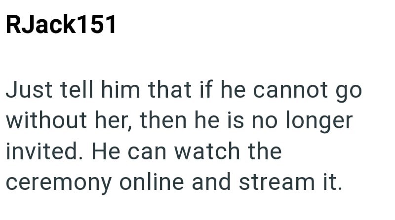 RJack151 Just tell him that if he cannot go without her, then he is no longer invited. He can watch the ceremony online and stream it.