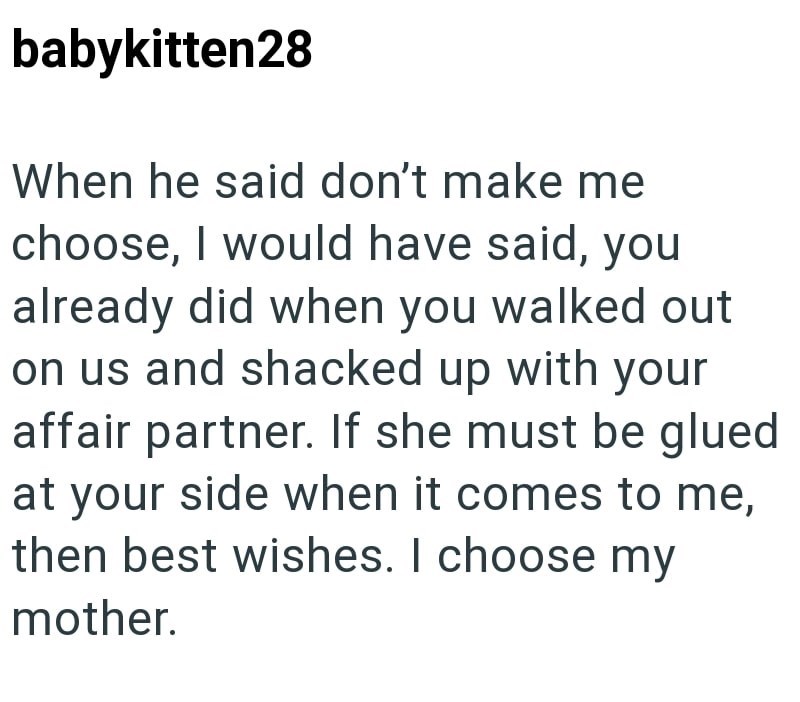 babykitten28 When he said don't make me choose, I would have said, you already did when you walked out on us and shacked up with your affair partner. If she must be glued at your side when it comes to me, then best wishes. I choose my mother.