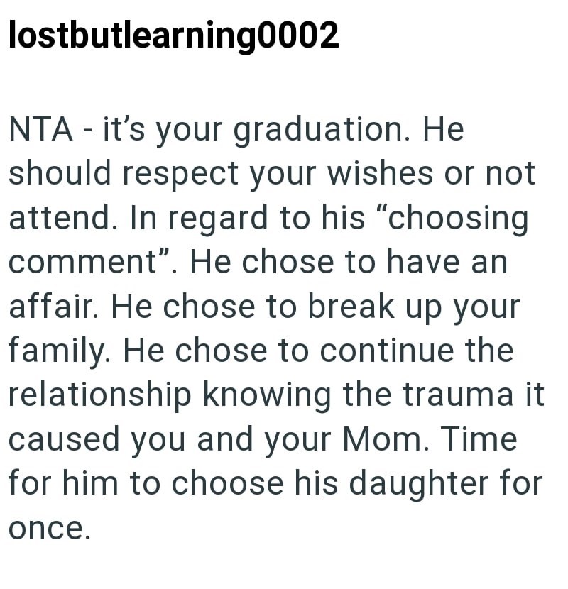 lostbutlearning0002 NTA - it's your graduation. He should respect your wishes or not attend. In regard to his "choosing comment". He chose to have an affair. He chose to break up your family. He chose to continue the relationship knowing the trauma it caused you and your Mom. Time for him to choose his daughter for once.