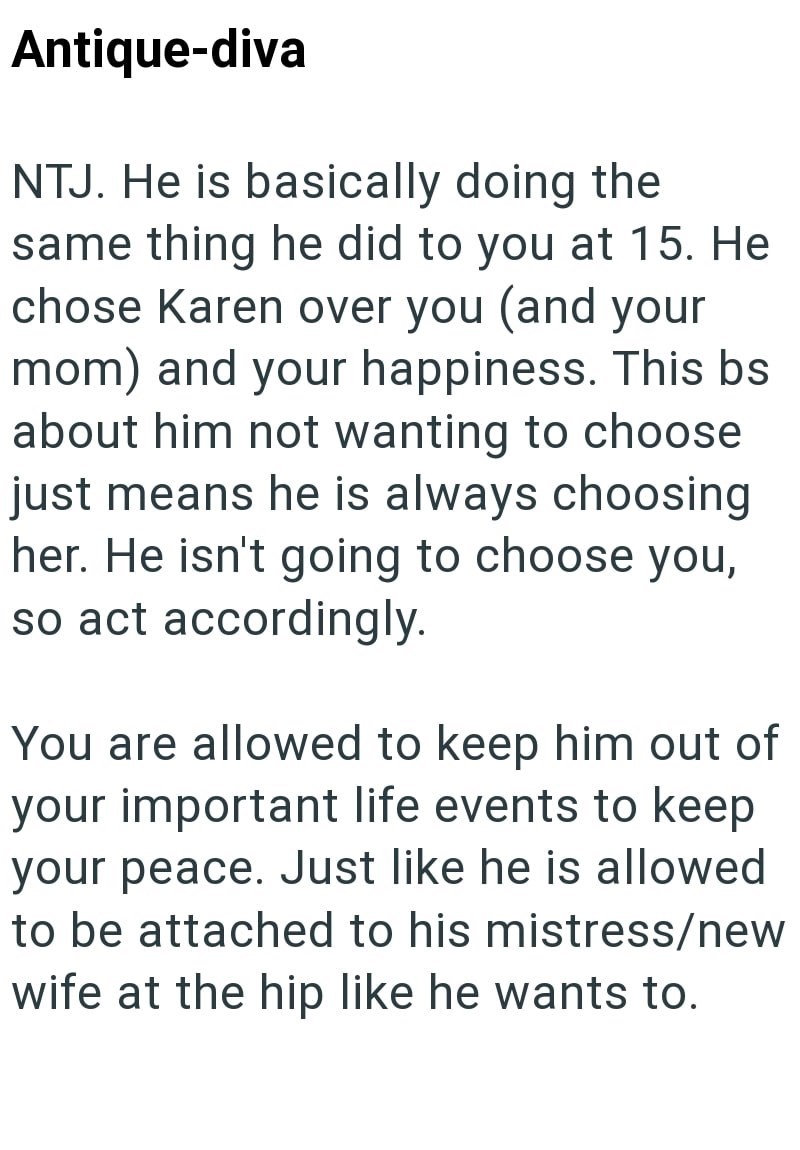 Antique-diva NTJ. He is basically doing the same thing he did to you at 15. He chose Karen over you (and your mom) and your happiness. This bs about him not wanting to choose just means he is always choosing her. He isn't going to choose you, so act accordingly. You are allowed to keep him out of your important life events to keep your peace. Just like he is allowed to be attached to his mistress/new wife at the hip like he wants to.
