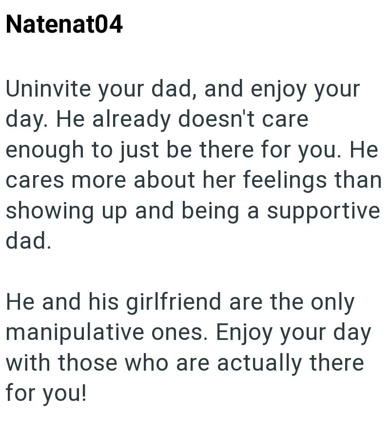 Natenat04 Uninvite your dad, and enjoy your day. He already doesn't care enough to just be there for you. He cares more about her feelings than showing up and being a supportive dad. He and his girlfriend are the only manipulative ones. Enjoy your day with those who are actually there for you!