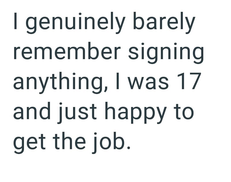 I genuinely barely remember signing anything, I was 17 and just happy to get the job.