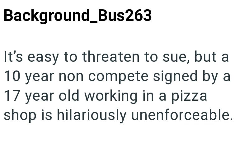 Background_Bus263 It's easy to threaten to sue, but a 10 year non compete signed by a 17 year old working in a pizza shop is hilariously unenforceable.