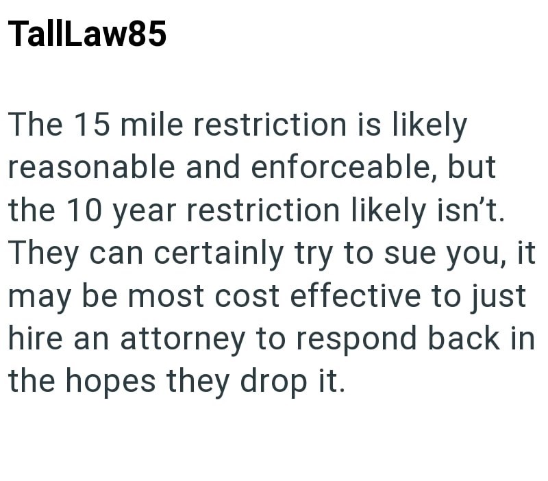 TallLaw85 The 15 mile restriction is likely reasonable and enforceable, but the 10 year restriction likely isn't. They can certainly try to sue you, it may be most cost effective to just hire an attorney to respond back in the hopes they drop it.
