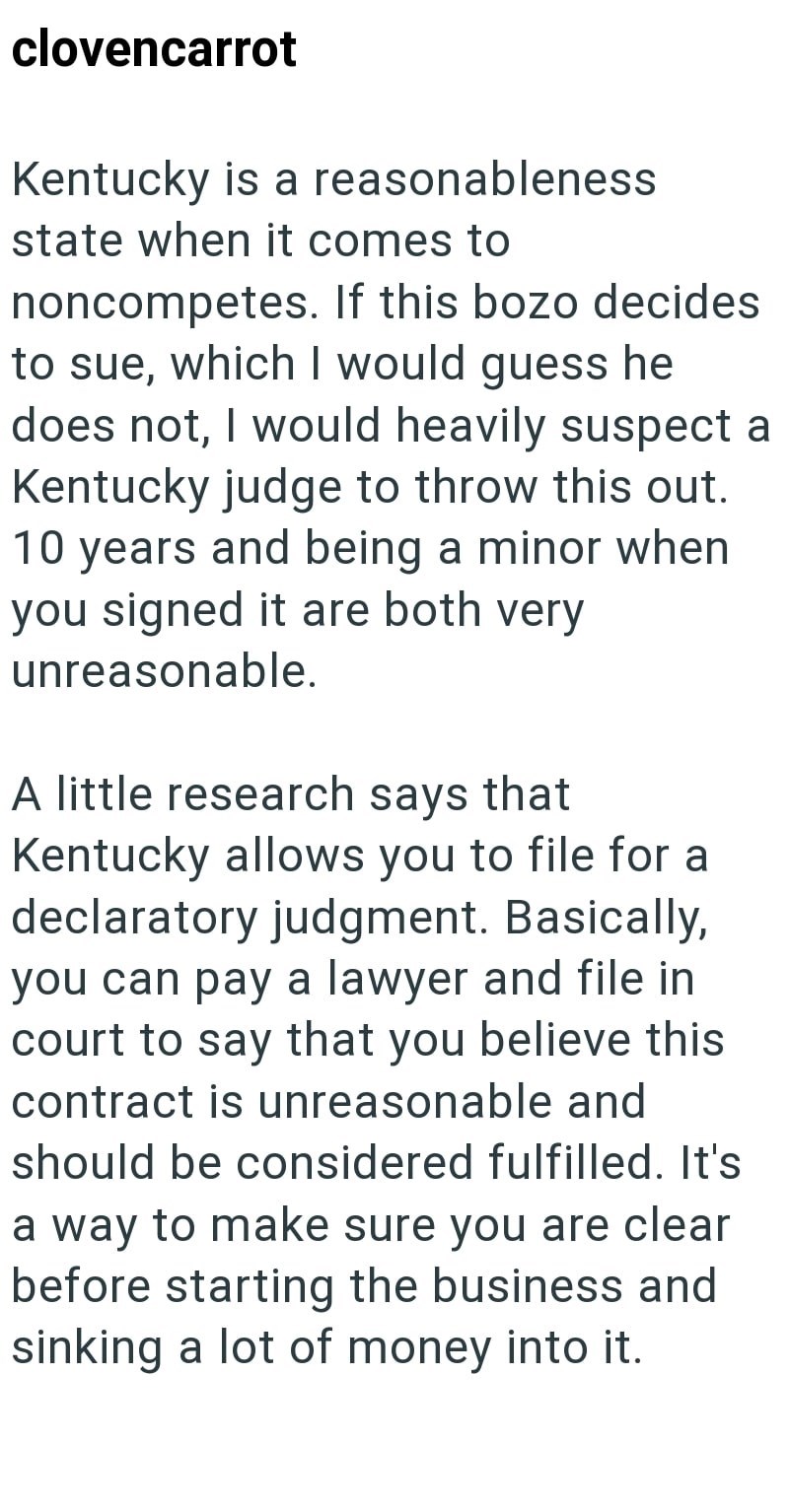 clovencarrot Kentucky is a reasonableness state when it comes to noncompetes. If this bozo decides to sue, which I would guess he does not, I would heavily suspect a Kentucky judge to throw this out. 10 years and being a minor when you signed it are both very unreasonable. A little research says that Kentucky allows you to file for a declaratory judgment. Basically, you can pay a lawyer and file in court to say that you believe this contract is unreasonable and should be considered fulfilled. It