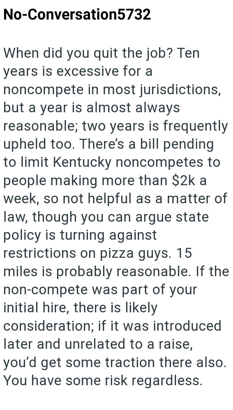 No-Conversation5732 When did you quit the job? Ten years is excessive for a noncompete in most jurisdictions, but a year is almost always reasonable; two years is frequently upheld too. There's a bill pending to limit Kentucky noncompetes to people making more than $2k a week, so not helpful as a matter of law, though you can argue state policy is turning against restrictions on pizza guys. 15 miles is probably reasonable. If the non-compete was part of your initial hire, there is likely conside