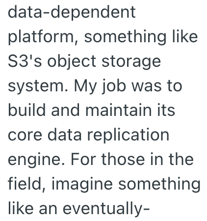 data-dependent platform, something like S3's object storage system. My job was to build and maintain its core data replication engine. For those in the field, imagine something like an eventually-