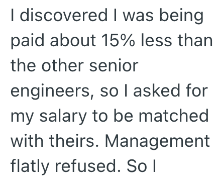 I discovered I was being paid about 15% less than the other senior engineers, so I asked for my salary to be matched with theirs. Management flatly refused. So I