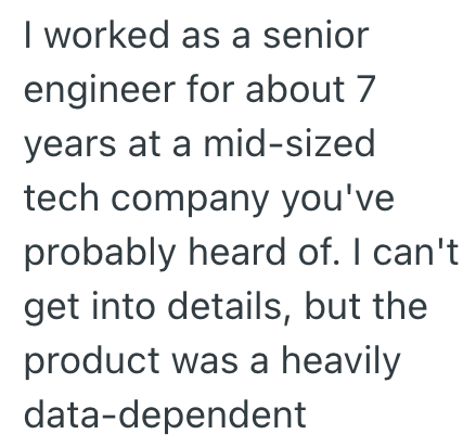 I worked as a senior engineer for about 7 years at a mid-sized tech company you've probably heard of. I can't get into details, but the product was a heavily data-dependent