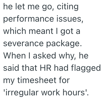 he let me go, citing performance issues, which meant I got a severance package. When I asked why, he said that HR had flagged my timesheet for 'irregular work hours'.