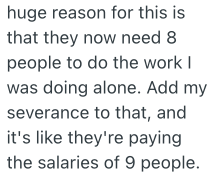 huge reason for this is that they now need 8 people to do the work I was doing alone. Add my severance to that, and it's like they're paying the salaries of 9 people.