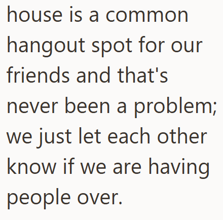 house is a common hangout spot for our friends and that's never been a problem; we just let each other know if we are having people over.