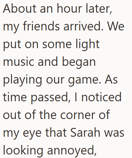 About an hour later, my friends arrived. We put on some light music and began playing our game. As time passed, I noticed out of the corner of my eye that Sarah was looking annoyed,