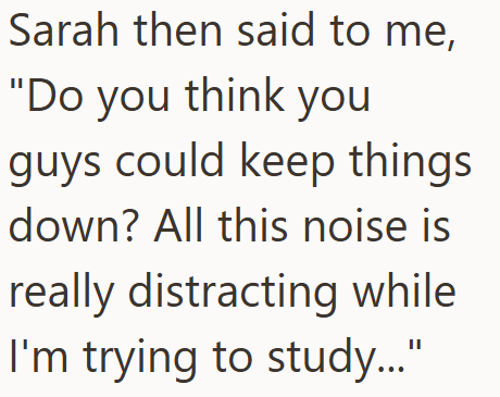 Sarah then said to me, "Do you think you guys could keep things down? All this noise is really distracting while I'm trying to study..."