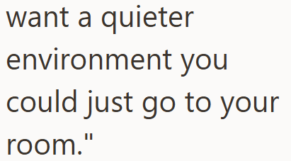 want a quieter environment you could just go to your room."
