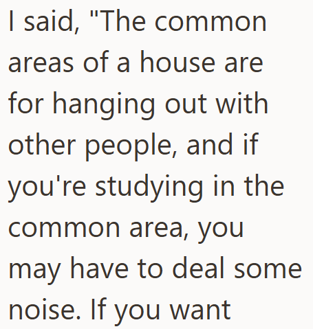 I said, "The common areas of a house are for hanging out with other people, and if you're studying in the common area, you may have to deal some noise. If you want