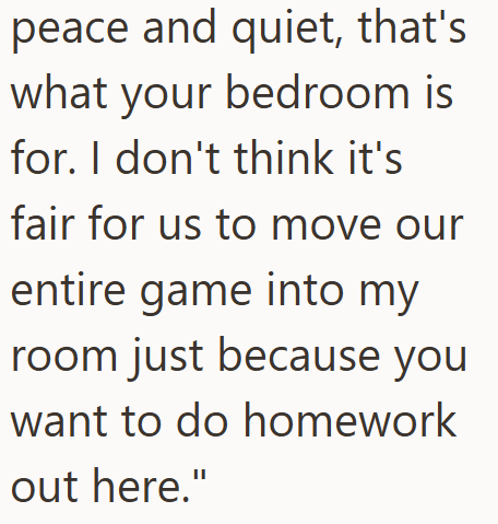 peace and quiet, that's what your bedroom is for. I don't think it's fair for us to move our entire game into my room just because you want to do homework out here."