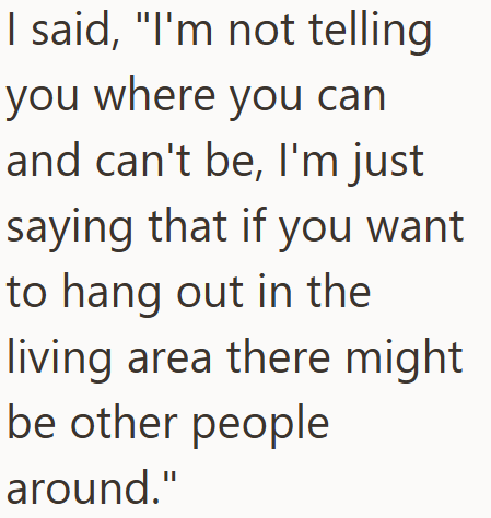 I said, "I'm not telling you where you can and can't be, I'm just saying that if you want to hang out in the living area there might be other people around."