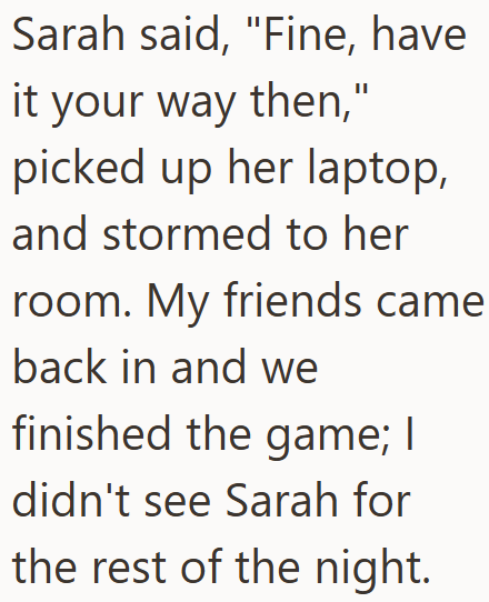 Sarah said, "Fine, have it your way then," picked up her laptop, and stormed to her room. My friends came back in and we finished the game; I didn't see Sarah for the rest of the night.