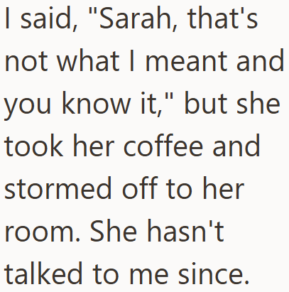 I said, "Sarah, that's not what I meant and you know it," but she took her coffee and stormed off to her room. She hasn't talked to me since.