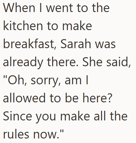 When I went to the kitchen to make breakfast, Sarah was already there. She said, "Oh, sorry, am I allowed to be here? Since you make all the rules now."