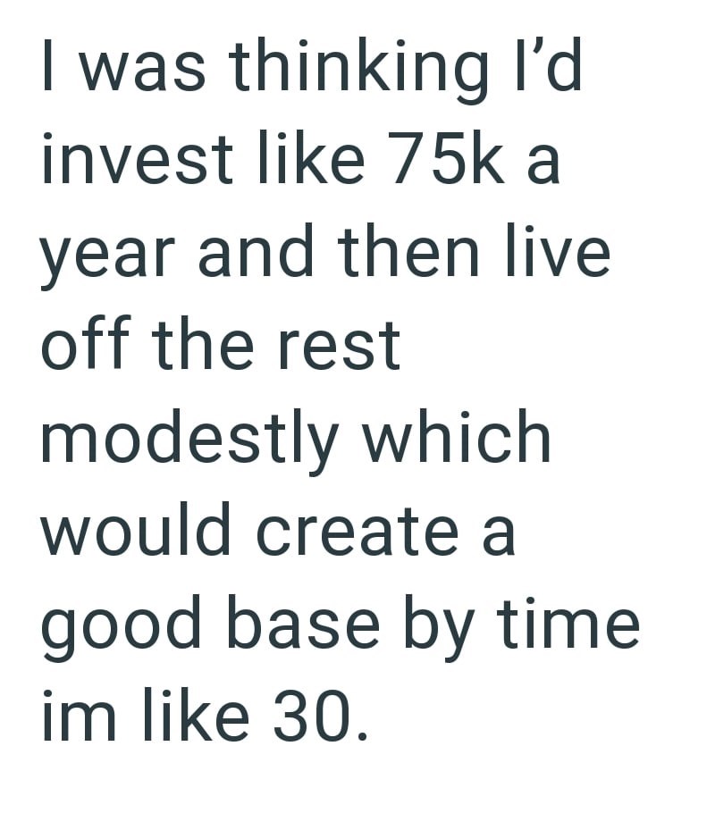 I was thinking I'd invest like 75k a year and then live off the rest modestly which would create a good base by time im like 30.